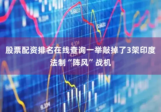 股票配资排名在线查询一举敲掉了3架印度法制“阵风”战机