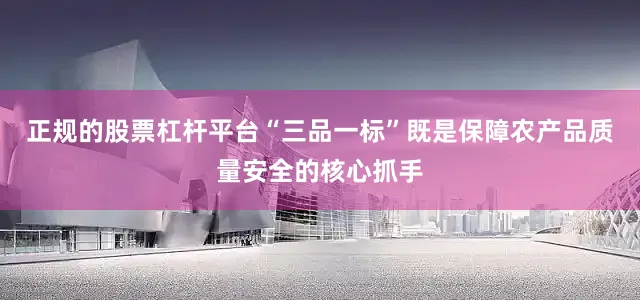 正规的股票杠杆平台“三品一标”既是保障农产品质量安全的核心抓手