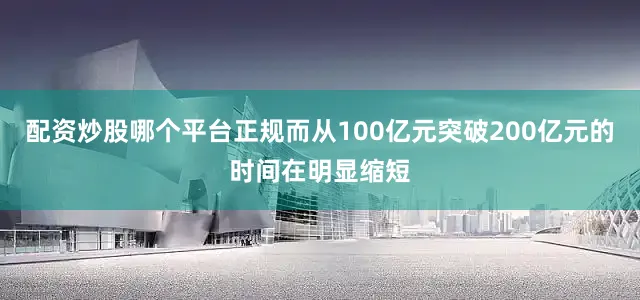 配资炒股哪个平台正规而从100亿元突破200亿元的时间在明显缩短