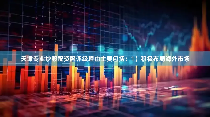 天津专业炒股配资网评级理由主要包括：1）积极布局海外市场