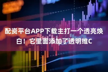 配资平台APP下载主打一个透亮焕白！它里面添加了透明维C