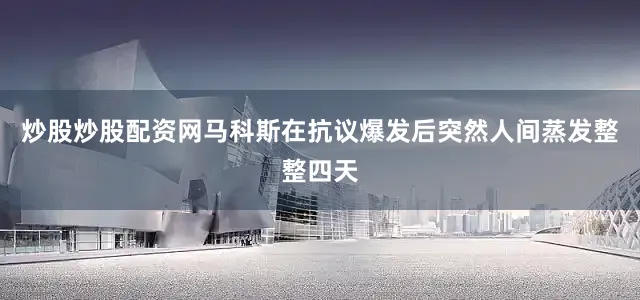 炒股炒股配资网马科斯在抗议爆发后突然人间蒸发整整四天