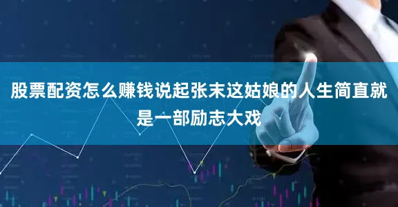 股票配资怎么赚钱说起张末这姑娘的人生简直就是一部励志大戏