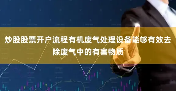 炒股股票开户流程有机废气处理设备能够有效去除废气中的有害物质