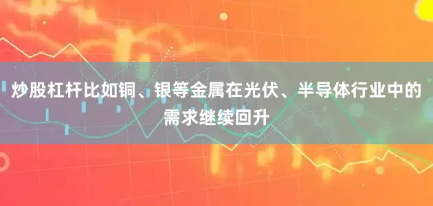 炒股杠杆比如铜、银等金属在光伏、半导体行业中的需求继续回升